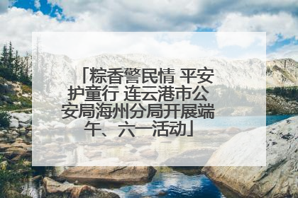 粽香警民情 平安护童行 连云港市公安局海州分局开展端午、六一活动