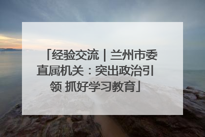 经验交流｜兰州市委直属机关：突出政治引领 抓好学习教育