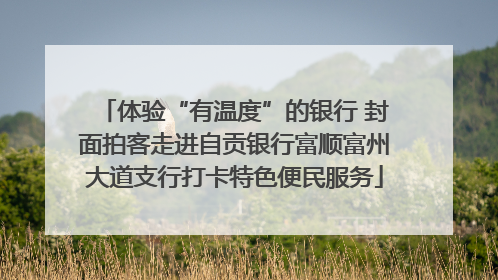 体验“有温度”的银行 封面拍客走进自贡银行富顺富州大道支行打卡特色便民服务