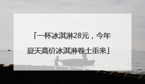 一杯冰淇淋28元，今年夏天高价冰淇淋卷土重来