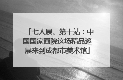 七人展、第十站：中国国家画院这场精品巡展来到成都市美术馆