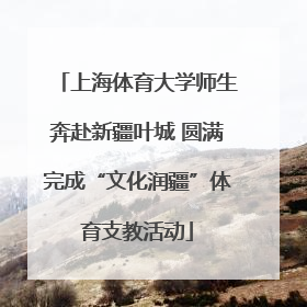 上海体育大学师生奔赴新疆叶城 圆满完成“文化润疆”体育支教活动