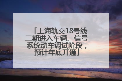 上海轨交18号线二期进入车辆、信号系统动车调试阶段，预计年底开通