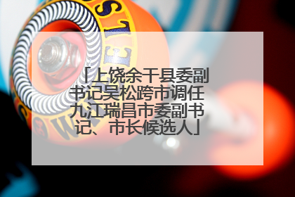 上饶余干县委副书记吴松跨市调任九江瑞昌市委副书记、市长候选人