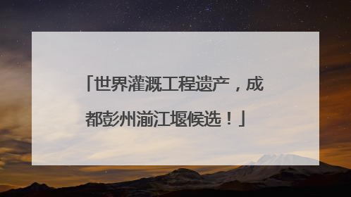 世界灌溉工程遗产，成都彭州湔江堰候选！