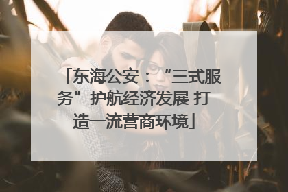 东海公安：“三式服务”护航经济发展 打造一流营商环境