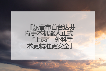 东营市首台达芬奇手术机器人正式“上岗” 外科手术更精准更安全
