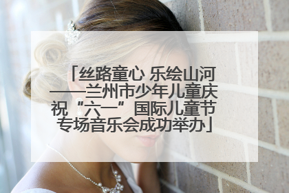 丝路童心 乐绘山河——兰州市少年儿童庆祝“六一”国际儿童节专场音乐会成功举办