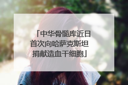 中华骨髓库近日首次向哈萨克斯坦捐献造血干细胞