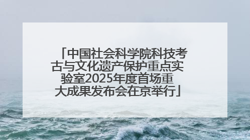 中国社会科学院科技考古与文化遗产保护重点实验室2025年度首场重大成果发布会在京举行