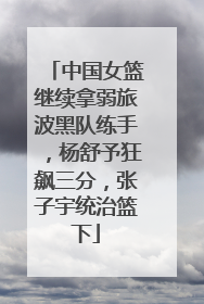 中国女篮继续拿弱旅波黑队练手，杨舒予狂飙三分，张子宇统治篮下