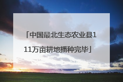 中国最北生态农业县111万亩耕地播种完毕