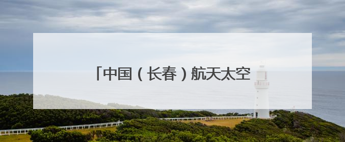 中国（长春）航天太空科普展7月11日启幕