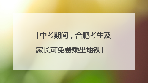 中考期间，合肥考生及家长可免费乘坐地铁