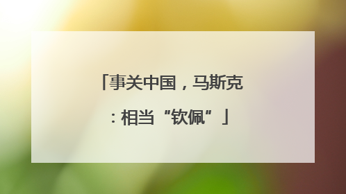 事关中国，马斯克：相当“钦佩”