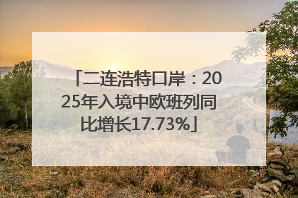 二连浩特口岸：2025年入境中欧班列同比增长17.73%