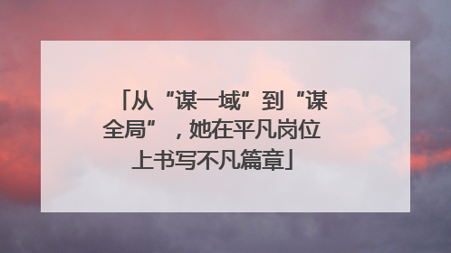 从“谋一域”到“谋全局”，她在平凡岗位上书写不凡篇章