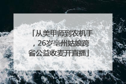 从美甲师到农机手，26岁亳州姑娘跨省公益收麦开直播