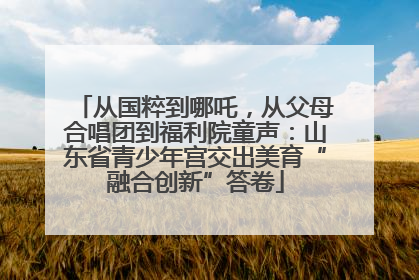 从国粹到哪吒，从父母合唱团到福利院童声：山东省青少年宫交出美育“融合创新”答卷