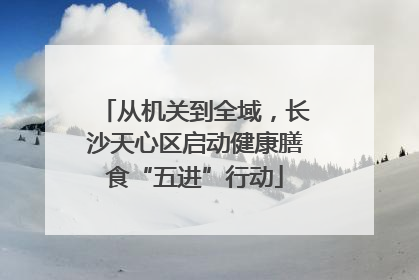 从机关到全域，长沙天心区启动健康膳食“五进”行动