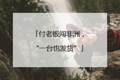 付老板闯非洲，“一台也发货”