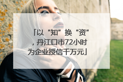 以“知”换“资”，丹江口市72小时为企业授信千万元