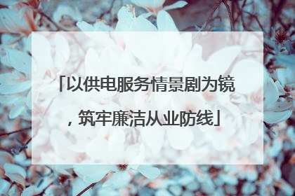 以供电服务情景剧为镜，筑牢廉洁从业防线