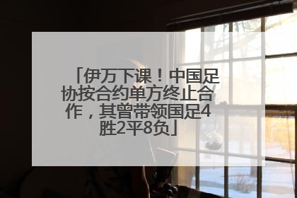 伊万下课！中国足协按合约单方终止合作，其曾带领国足4胜2平8负