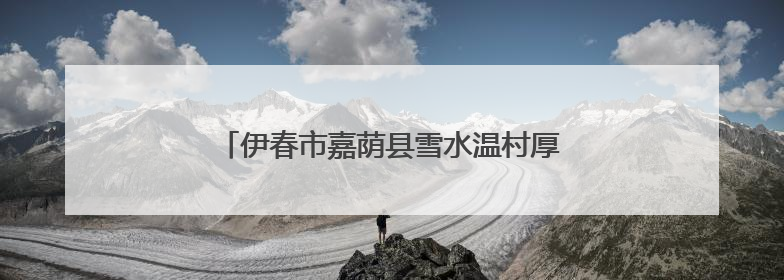伊春市嘉荫县雪水温村厚植文明底色促进乡村振兴