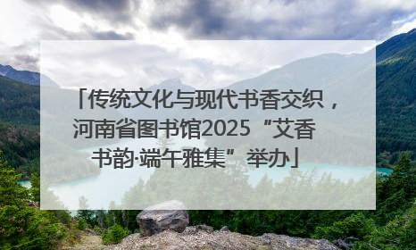 传统文化与现代书香交织，河南省图书馆2025“艾香书韵·端午雅集”举办