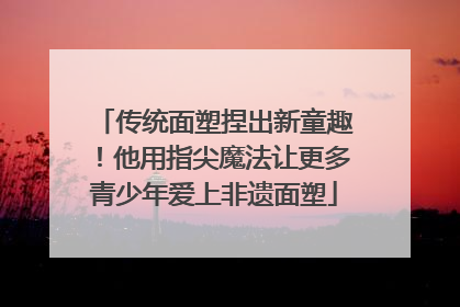 传统面塑捏出新童趣！他用指尖魔法让更多青少年爱上非遗面塑