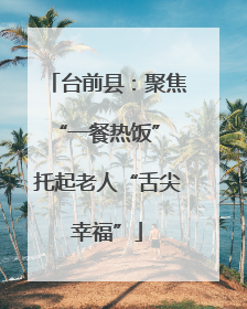台前县：聚焦“一餐热饭” 托起老人“舌尖幸福”