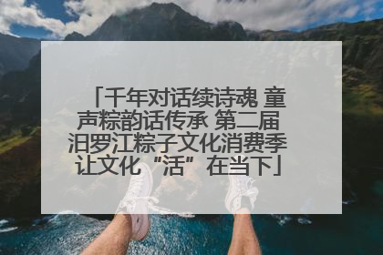 千年对话续诗魂 童声粽韵话传承 第二届汨罗江粽子文化消费季让文化“活”在当下