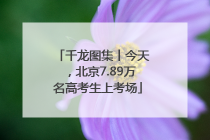 千龙图集丨今天，北京7.89万名高考生上考场