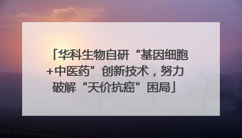 华科生物自研“基因细胞+中医药”创新技术，努力破解“天价抗癌”困局