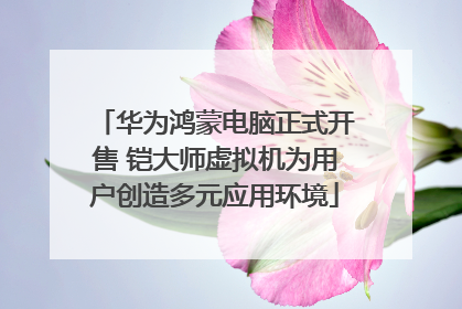 华为鸿蒙电脑正式开售 铠大师虚拟机为用户创造多元应用环境