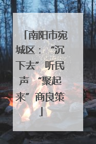 南阳市宛城区：“沉下去”听民声 “聚起来”商良策