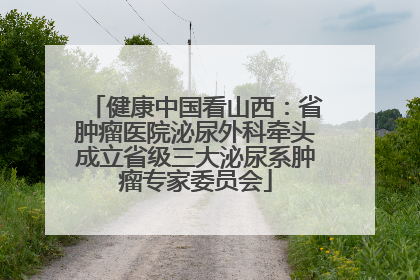 健康中国看山西：省肿瘤医院泌尿外科牵头成立省级三大泌尿系肿瘤专家委员会