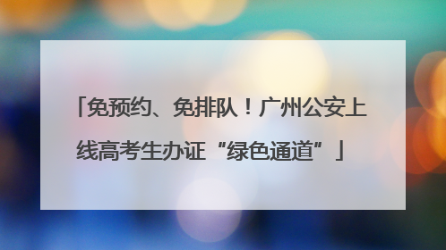 免预约、免排队！广州公安上线高考生办证“绿色通道”