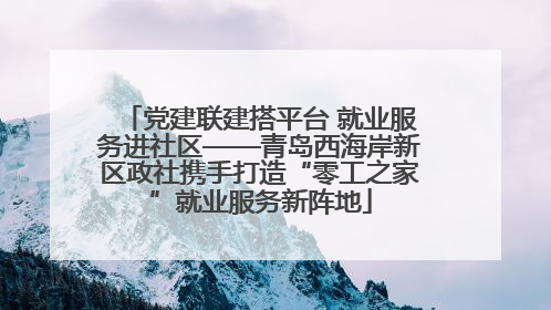 党建联建搭平台 就业服务进社区——青岛西海岸新区政社携手打造“零工之家”就业服务新阵地