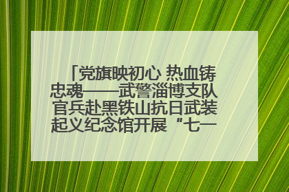 党旗映初心 热血铸忠魂——武警淄博支队官兵赴黑铁山抗日武装起义纪念馆开展“七一”主题党日活动