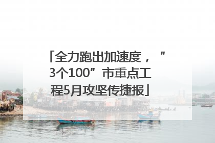 全力跑出加速度，“3个100”市重点工程5月攻坚传捷报