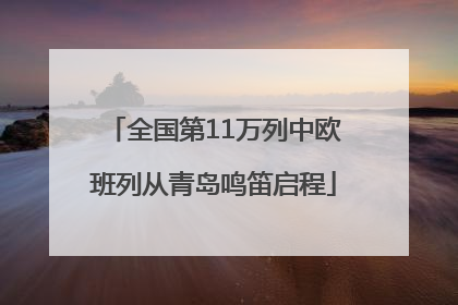 全国第11万列中欧班列从青岛鸣笛启程