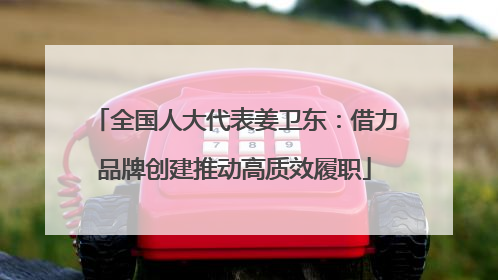 全国人大代表姜卫东：借力品牌创建推动高质效履职