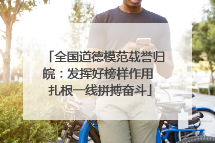 全国道德模范载誉归皖：发挥好榜样作用 扎根一线拼搏奋斗