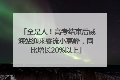 全是人！高考结束后威海站迎来客流小高峰，同比增长20%以上