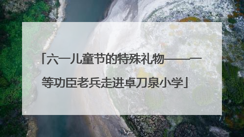六一儿童节的特殊礼物——一等功臣老兵走进卓刀泉小学