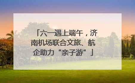 六一遇上端午，济南机场联合文旅、航企助力“亲子游”