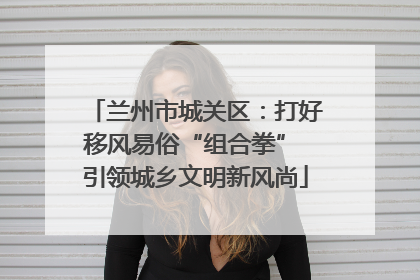 兰州市城关区：打好移风易俗“组合拳” 引领城乡文明新风尚