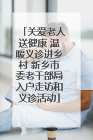 关爱老人送健康 温暖义诊进乡村 新乡市委老干部局入户走访和义诊活动
